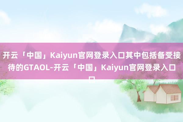 开云「中国」Kaiyun官网登录入口其中包括备受接待的GTAOL-开云「中国」Kaiyun官网登录入口