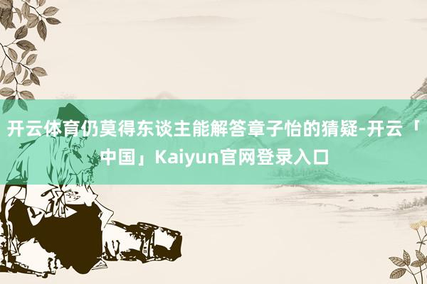 开云体育仍莫得东谈主能解答章子怡的猜疑-开云「中国」Kaiy