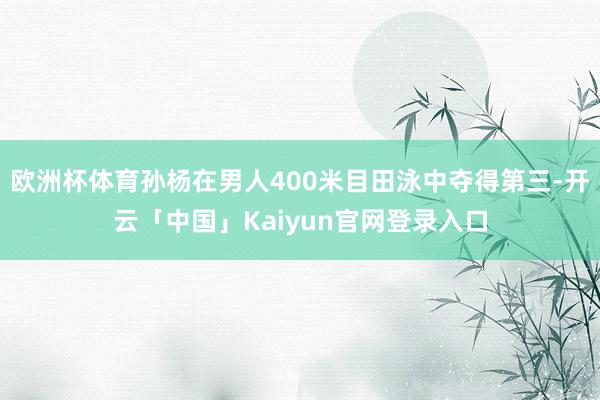欧洲杯体育孙杨在男人400米目田泳中夺得第三-开云「中国」Kaiyun官网登录入口