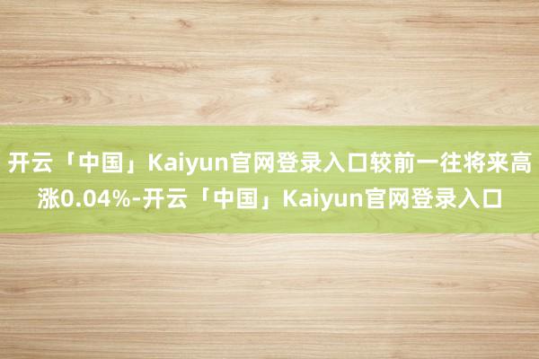 开云「中国」Kaiyun官网登录入口较前一往将来高涨0.04%-开云「中国」Kaiyun官网登录入口