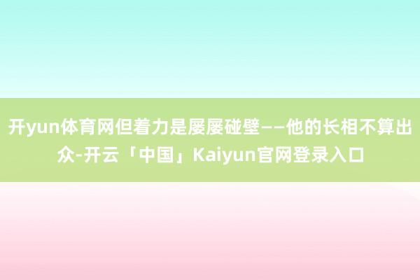 开yun体育网但着力是屡屡碰壁——他的长相不算出众-开云「中国」Kaiyun官网登录入口