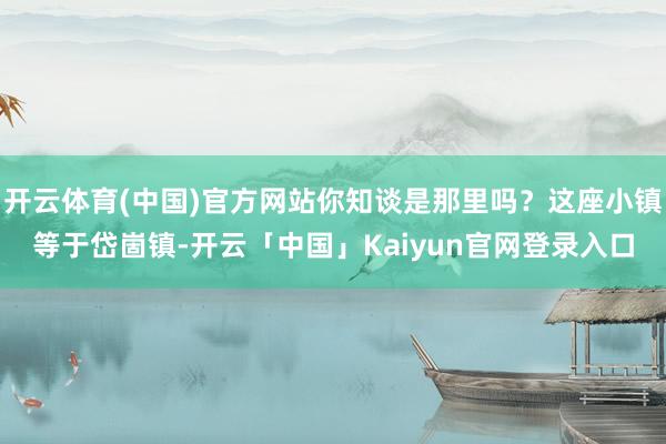 开云体育(中国)官方网站你知谈是那里吗？这座小镇等于岱崮镇-开云「中国」Kaiyun官网登录入口