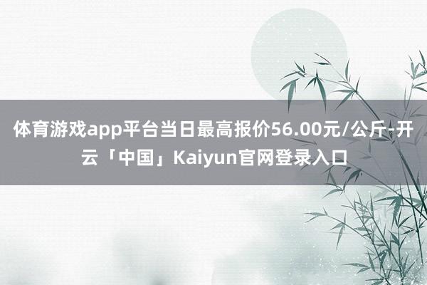 体育游戏app平台当日最高报价56.00元/公斤-开云「中国」Kaiyun官网登录入口