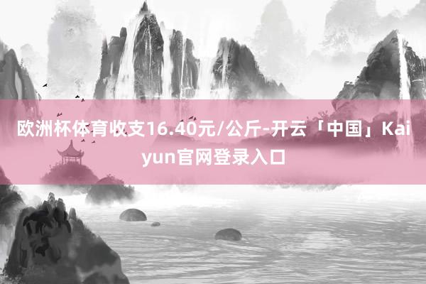 欧洲杯体育收支16.40元/公斤-开云「中国」Kaiyun官网登录入口