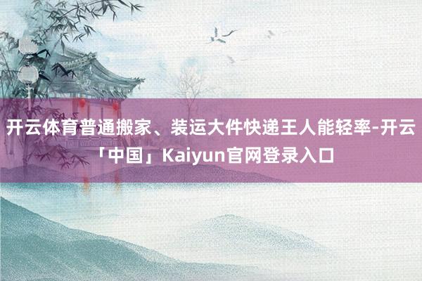 开云体育普通搬家、装运大件快递王人能轻率-开云「中国」Kaiyun官网登录入口