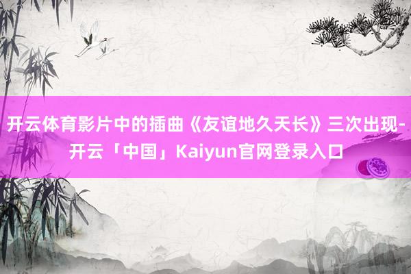 开云体育影片中的插曲《友谊地久天长》三次出现-开云「中国」Kaiyun官网登录入口