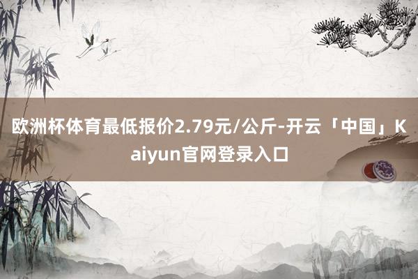 欧洲杯体育最低报价2.79元/公斤-开云「中国」Kaiyun官网登录入口