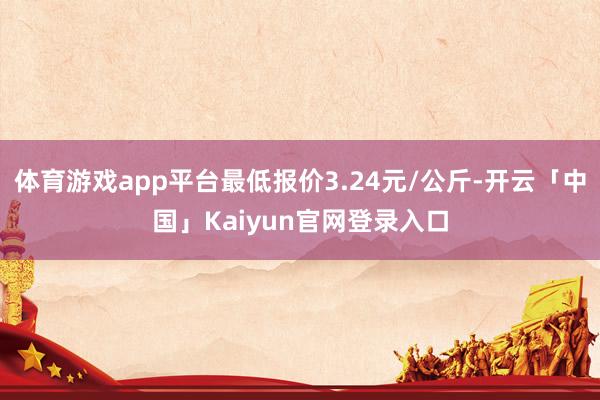 体育游戏app平台最低报价3.24元/公斤-开云「中国」Kaiyun官网登录入口