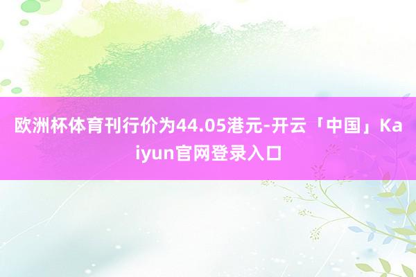 欧洲杯体育刊行价为44.05港元-开云「中国」Kaiyun官网登录入口