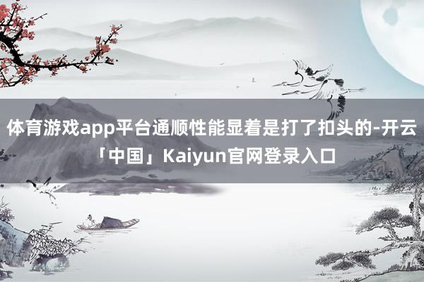 体育游戏app平台通顺性能显着是打了扣头的-开云「中国」Kaiyun官网登录入口