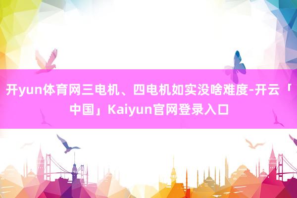 开yun体育网三电机、四电机如实没啥难度-开云「中国」Kaiyun官网登录入口