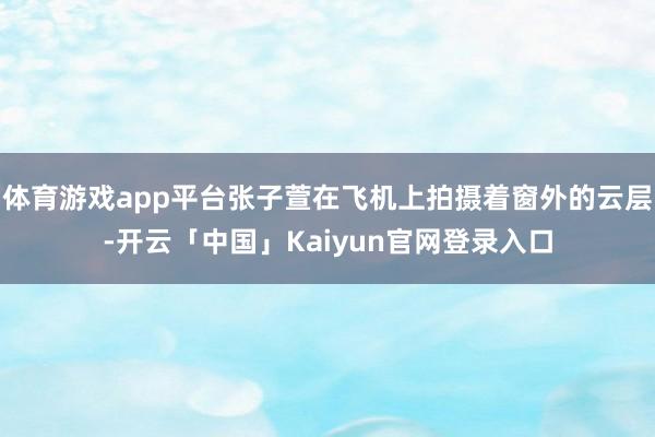 体育游戏app平台张子萱在飞机上拍摄着窗外的云层-开云「中国」Kaiyun官网登录入口