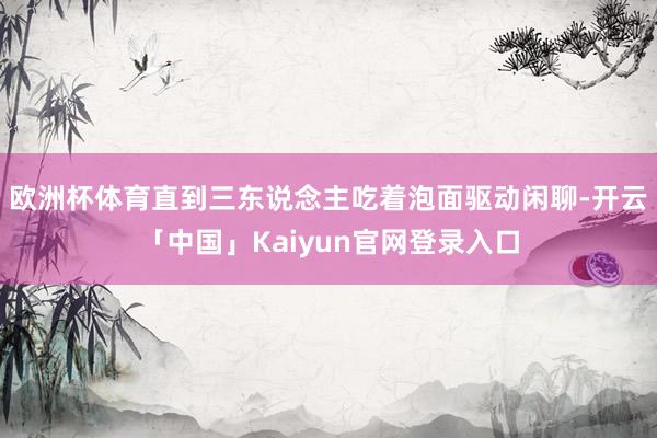 欧洲杯体育直到三东说念主吃着泡面驱动闲聊-开云「中国」Kaiyun官网登录入口