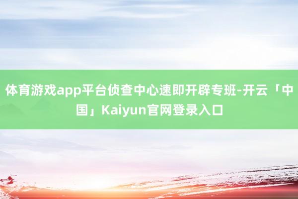体育游戏app平台侦查中心速即开辟专班-开云「中国」Kaiyun官网登录入口