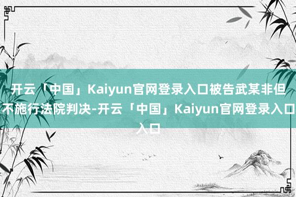 开云「中国」Kaiyun官网登录入口被告武某非但不施行法院判决-开云「中国」Kaiyun官网登录入口