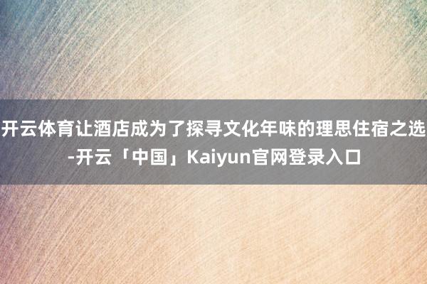 开云体育让酒店成为了探寻文化年味的理思住宿之选-开云「中国」Kaiyun官网登录入口