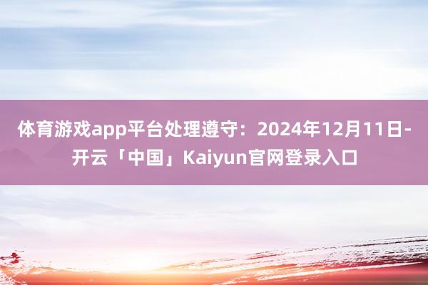 体育游戏app平台处理遵守：2024年12月11日-开云「中国」Kaiyun官网登录入口
