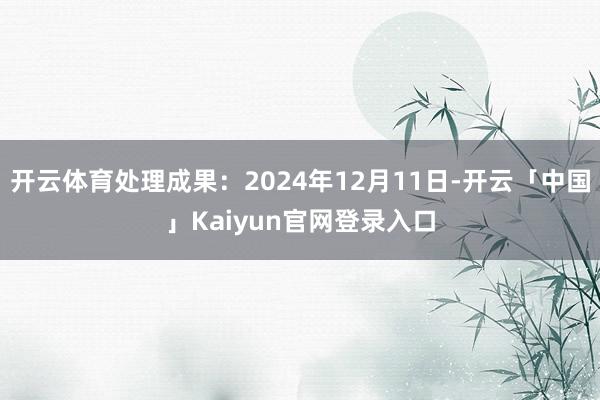 开云体育处理成果：2024年12月11日-开云「中国」Kaiyun官网登录入口