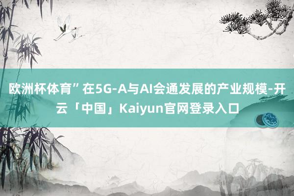 欧洲杯体育”在5G-A与AI会通发展的产业规模-开云「中国」