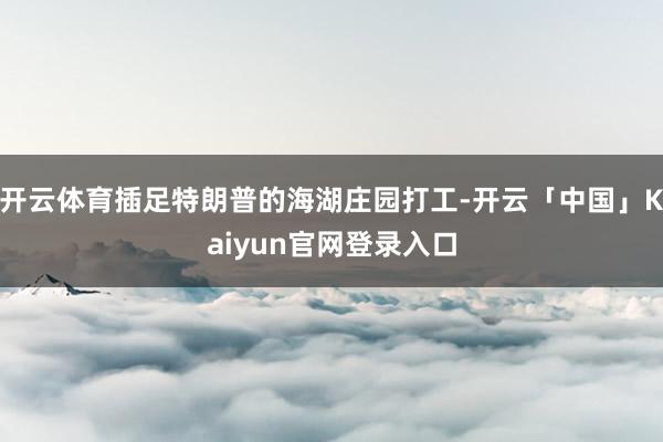开云体育插足特朗普的海湖庄园打工-开云「中国」Kaiyun官