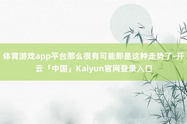 体育游戏app平台那么很有可能即是这种走势了-开云「中国」Kaiyun官网登录入口