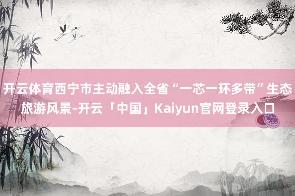 开云体育西宁市主动融入全省“一芯一环多带”生态旅游风景-开云
