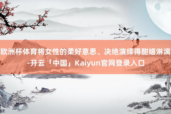 欧洲杯体育将女性的柔好意思、决绝演绎得酣嬉淋漓-开云「中国」