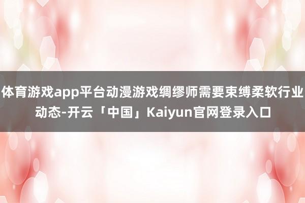 体育游戏app平台动漫游戏绸缪师需要束缚柔软行业动态-开云「