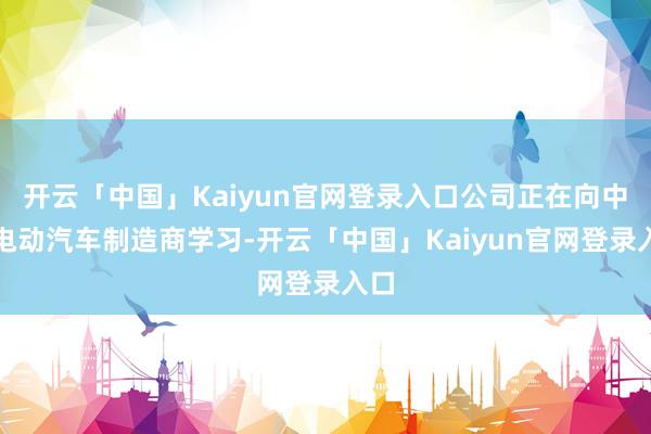开云「中国」Kaiyun官网登录入口公司正在向中国电动汽车制