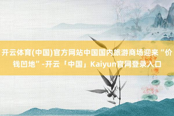 开云体育(中国)官方网站中国国内旅游商场迎来“价钱凹地”-开