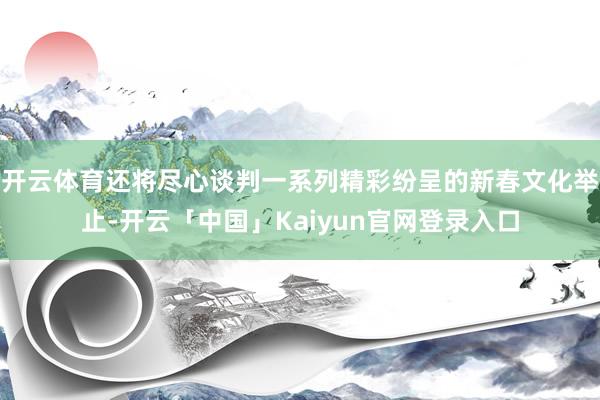 开云体育还将尽心谈判一系列精彩纷呈的新春文化举止-开云「中国」Kaiyun官网登录入口