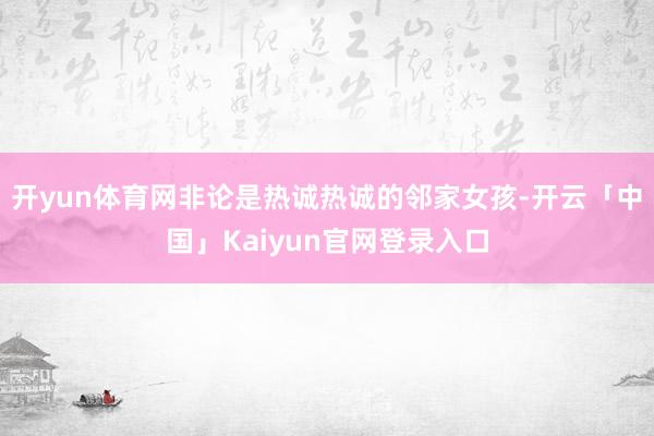 开yun体育网非论是热诚热诚的邻家女孩-开云「中国」Kaiyun官网登录入口