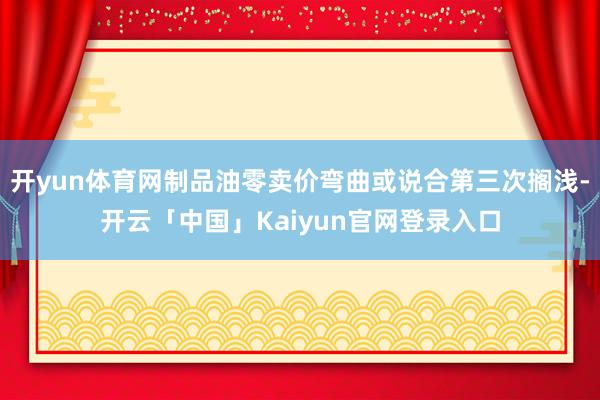 开yun体育网制品油零卖价弯曲或说合第三次搁浅-开云「中国」