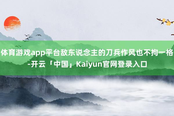 体育游戏app平台敌东说念主的刀兵作风也不拘一格-开云「中国」Kaiyun官网登录入口