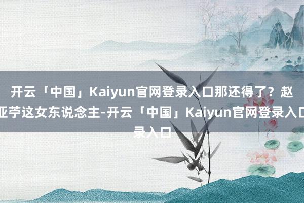 开云「中国」Kaiyun官网登录入口那还得了？赵亚苧这女东说念主-开云「中国」Kaiyun官网登录入口