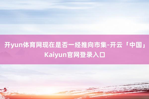 开yun体育网现在是否一经推向市集-开云「中国」Kaiyun