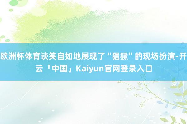 欧洲杯体育谈笑自如地展现了“猖獗”的现场扮演-开云「中国」K