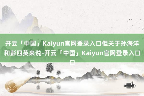 开云「中国」Kaiyun官网登录入口但关于孙海洋和彭四英来说-开云「中国」Kaiyun官网登录入口