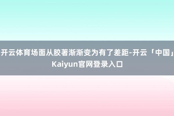 开云体育场面从胶著渐渐变为有了差距-开云「中国」Kaiyun官网登录入口