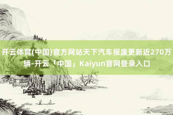 开云体育(中国)官方网站天下汽车报废更新近270万辆-开云「中国」Kaiyun官网登录入口