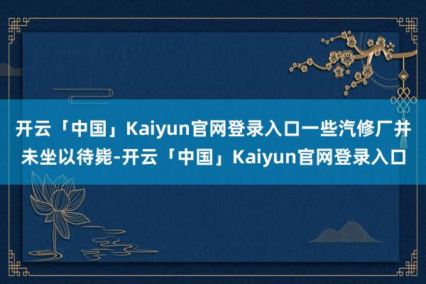 开云「中国」Kaiyun官网登录入口一些汽修厂并未坐以待毙-开云「中国」Kaiyun官网登录入口