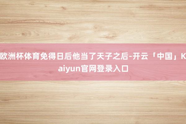 欧洲杯体育免得日后他当了天子之后-开云「中国」Kaiyun官