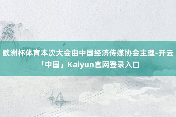 欧洲杯体育本次大会由中国经济传媒协会主理-开云「中国」Kaiyun官网登录入口