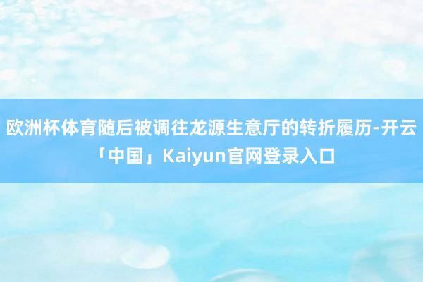 欧洲杯体育随后被调往龙源生意厅的转折履历-开云「中国」Kaiyun官网登录入口