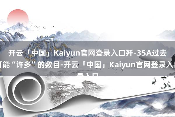 开云「中国」Kaiyun官网登录入口歼-35A过去可能“许多”的数目-开云「中国」Kaiyun官网登录入口