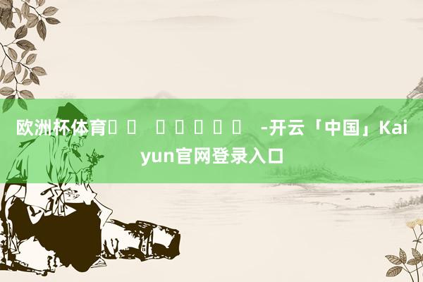 欧洲杯体育		  					  -开云「中国」Kaiyun官网登录入口
