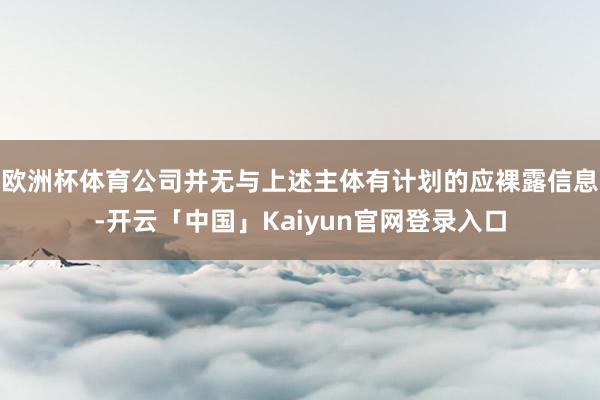 欧洲杯体育公司并无与上述主体有计划的应裸露信息-开云「中国」