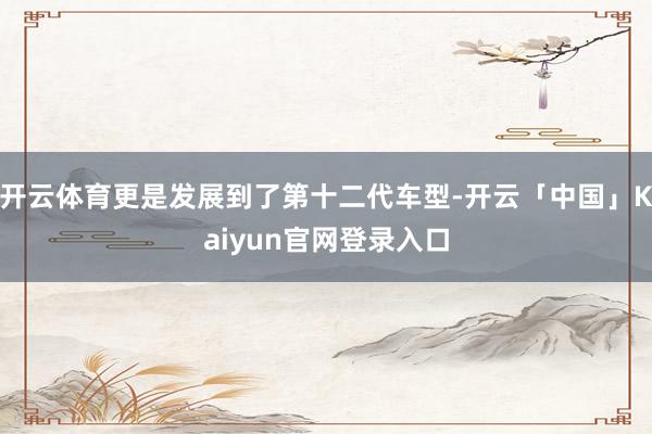 开云体育更是发展到了第十二代车型-开云「中国」Kaiyun官网登录入口