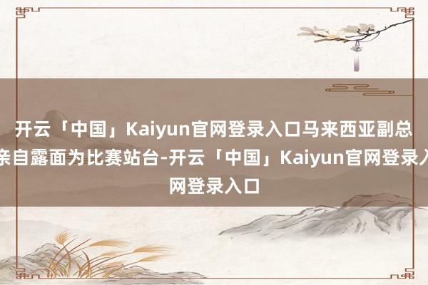 开云「中国」Kaiyun官网登录入口马来西亚副总理亲自露面为