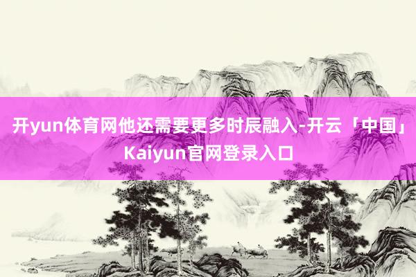 开yun体育网他还需要更多时辰融入-开云「中国」Kaiyun官网登录入口